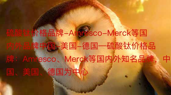 硫酸钛价格品牌-Amresco-Merck等国内外品牌中国-美国-德国—硫酸钛价格品牌：Amresco、Merck等国内外知名品牌，中国、美国、德国为中心
